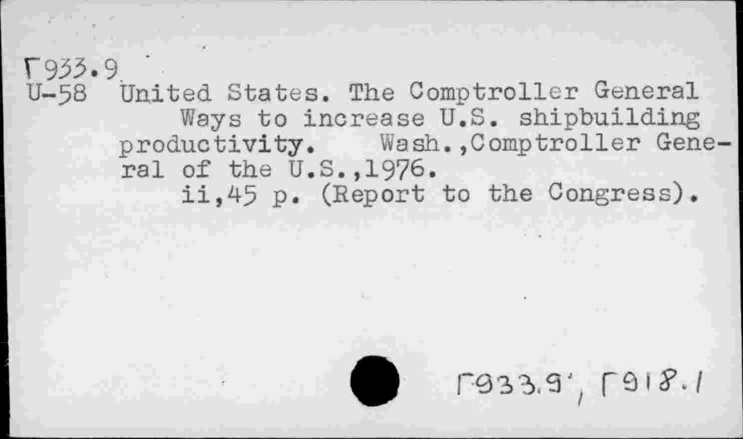 ﻿r 9^5.9.
U-58 United States. The Comptroller General
Ways to increase U.S. shipbuilding productivity. Wash.,Comptroller General of the U.S.,1976.
ii,45 p. (Report to the Congress).
POSTS', rsifj